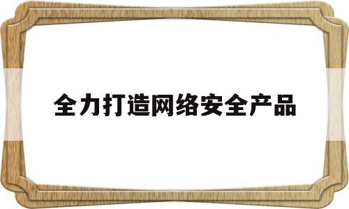 全力打造网络安全产品(加强互联网安全监管要做到)