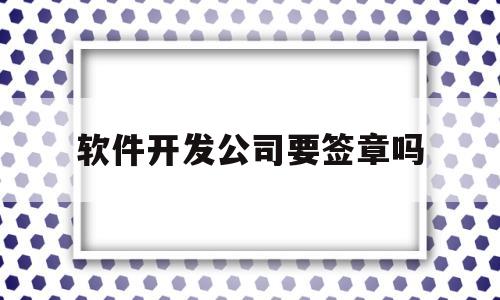 软件开发公司要签章吗(软件开发公司要签章吗知乎)