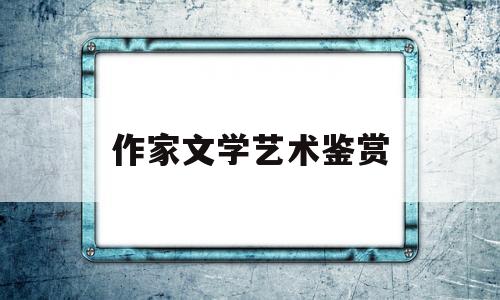 作家文学艺术鉴赏(文学艺术鉴赏可以分为哪几个步骤)