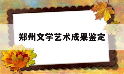 郑州文学艺术成果鉴定(郑州文学艺术成果鉴定中心电话)