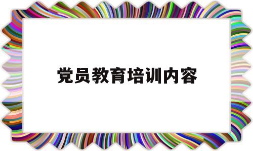 党员教育培训内容(党员教育培训内容怎么写简短)