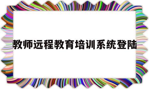 关于教师远程教育培训系统登陆的信息