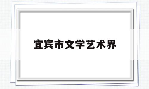 宜宾市文学艺术界(宜宾市文学艺术界联合会工章)