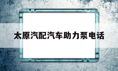 太原汽配汽车助力泵电话(太原汽配汽车助力泵电话地址)