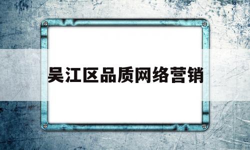 吴江区品质网络营销(吴江区品质网络营销公司)