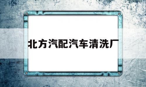 北方汽配汽车清洗厂(北方汽配汽车清洗厂怎么样)