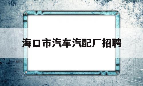 海口市汽车汽配厂招聘(海口汽配批发市场在哪里)