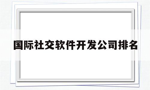 国际社交软件开发公司排名的简单介绍