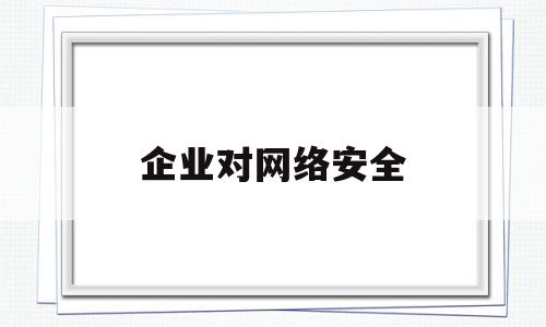 企业对网络安全(企业网络安全自查报告)