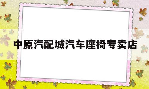 中原汽配城汽车座椅专卖店(中原汽配城汽车座椅专卖店在哪)