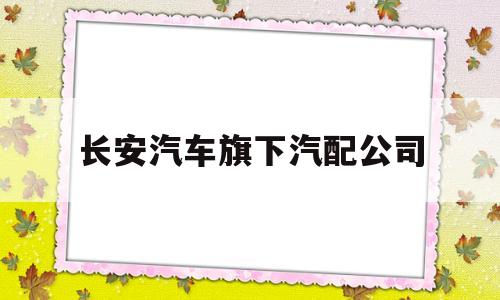 长安汽车旗下汽配公司(长安汽车旗下汽配公司有几家)