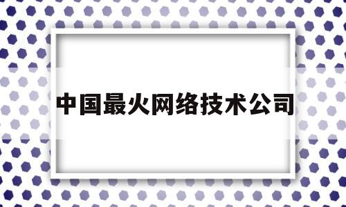 中国最火网络技术公司(中国最火网络技术公司有哪些)