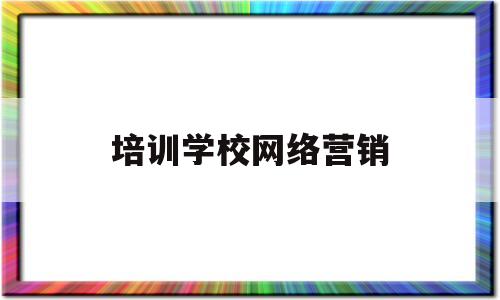 培训学校网络营销(培训机构学网络营销有用吗)