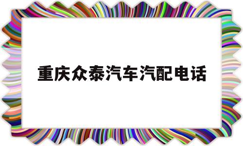 重庆众泰汽车汽配电话(重庆众泰汽车4s店维修电话)