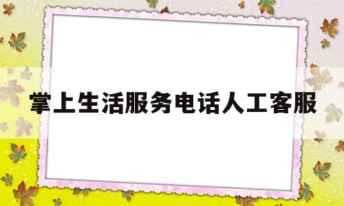 掌上生活服务电话人工客服(掌上生活服务电话人工客服热线)