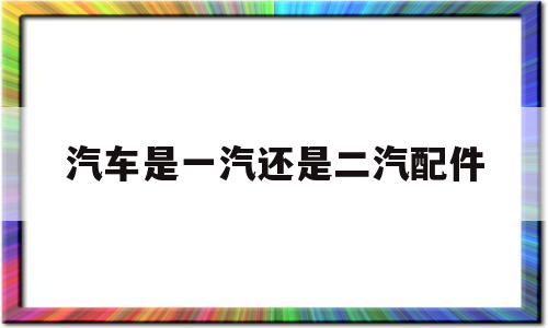 汽车是一汽还是二汽配件(汽车是一汽还是二汽配件好)