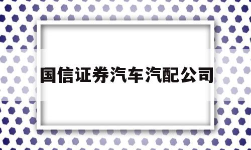 国信证券汽车汽配公司(国信证券汽车汽配公司怎么样)