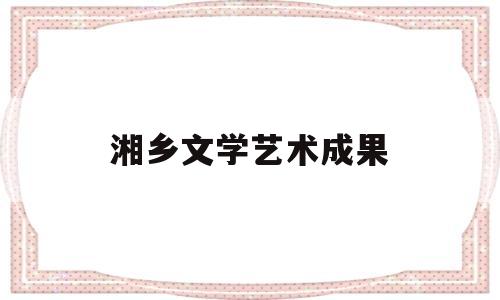 湘乡文学艺术成果(湘乡文学艺术成果有哪些)