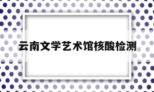 云南文学艺术馆核酸检测(云南文学艺术馆什么时候关门)