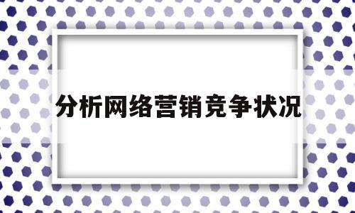 分析网络营销竞争状况(分析网络营销竞争状况的方法有)