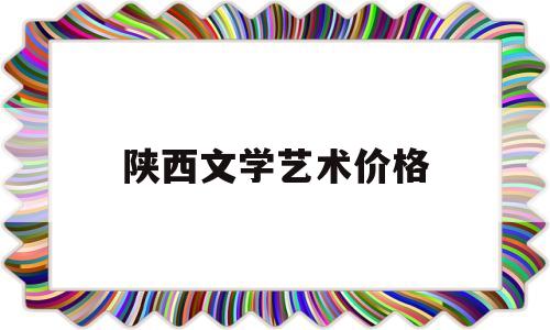 陕西文学艺术价格(陕西艺术文科大学排名)