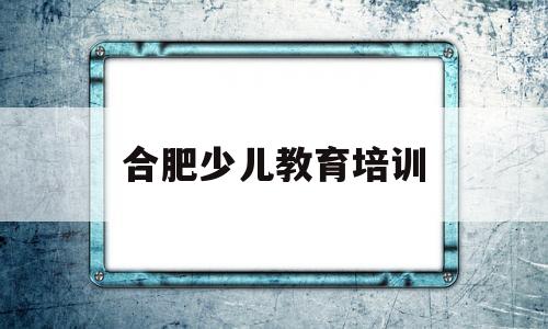 合肥少儿教育培训(合肥少儿教育培训机构排名)