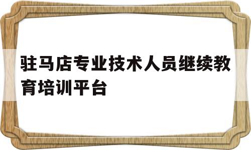 驻马店专业技术人员继续教育培训平台(驻马店专业技术人员继续教育培训平台登录入口)