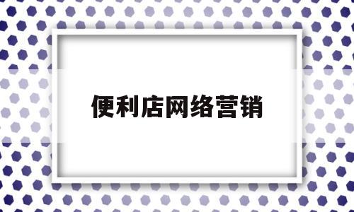 便利店网络营销(便利店网络营销定位)