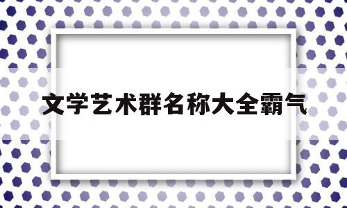 文学艺术群名称大全霸气(文学艺术群名称大全霸气三个字)