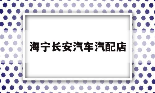 海宁长安汽车汽配店(海宁长安汽车汽配店在哪里)