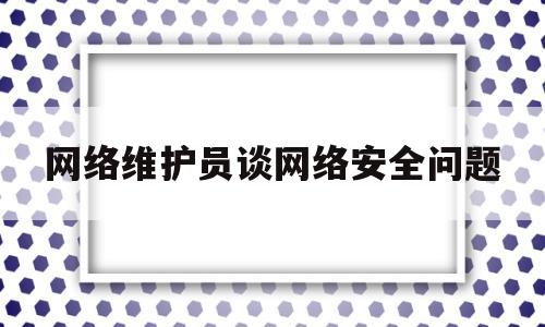 网络维护员谈网络安全问题(网络维护员谈网络安全问题怎么写)