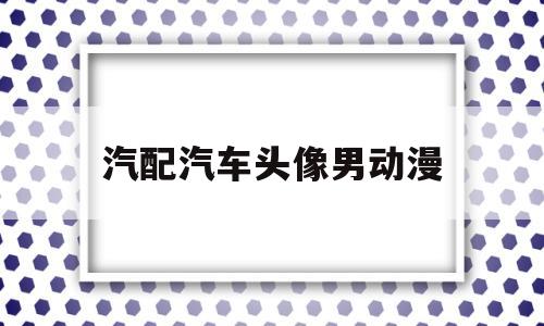 汽配汽车头像男动漫(汽车配件头像微信头像)