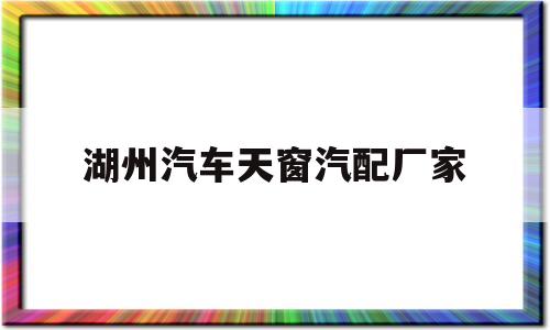 湖州汽车天窗汽配厂家(做汽车天窗的零部件公司)