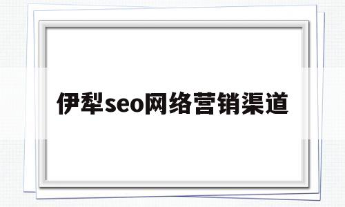 伊犁seo网络营销渠道(伊利网络营销环境分析)