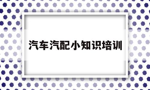 汽车汽配小知识培训(汽车配件培训课件工作内容)