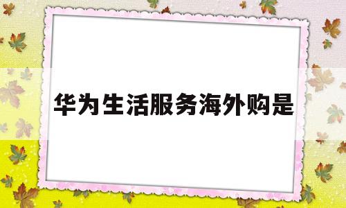 华为生活服务海外购是(华为生活服务海外购是什么东西)