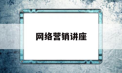 网络营销讲座(网络营销讲座内容)