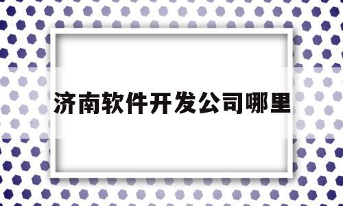 济南软件开发公司哪里(济南软件开发公司哪里最好)