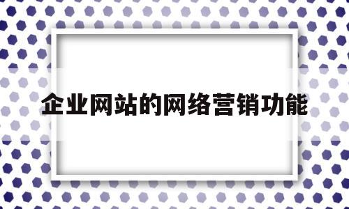 企业网站的网络营销功能(企业网站的网络营销功能不包括)