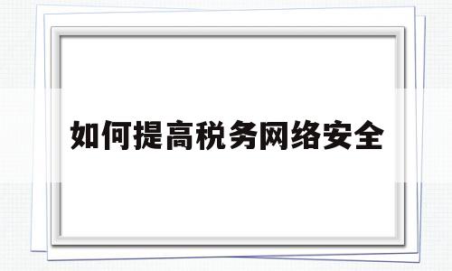 如何提高税务网络安全(如何提高税务网络安全意识)