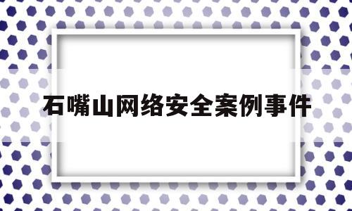 石嘴山网络安全案例事件(2019网络安全事件典型案例)