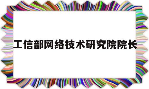 工信部网络技术研究院院长(工信部网络技术研究院院长什么级别)