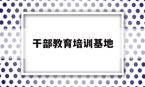 干部教育培训基地(中组部 干部教育培训基地)