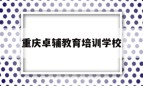 重庆卓辅教育培训学校(重庆卓辅教育培训学校地址查询)