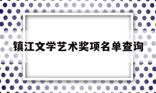 镇江文学艺术奖项名单查询(镇江市文学艺术界联合会)