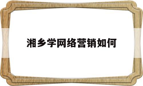 湘乡学网络营销如何(湘乡学网络营销如何报名)