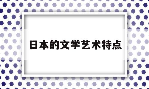 日本的文学艺术特点(日本的文学艺术特点有哪些)