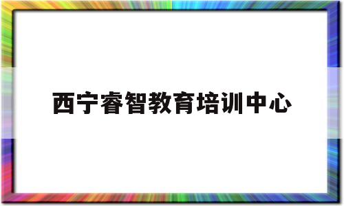 西宁睿智教育培训中心(西宁市睿智教育是正规机构吗)