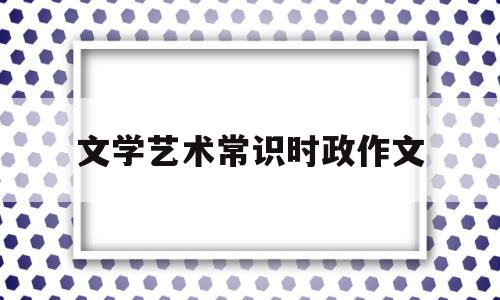 文学艺术常识时政作文(文学艺术常识时政作文怎么写)