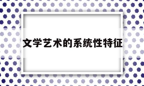 文学艺术的系统性特征(文学艺术的基本特征是哪三个方面?)